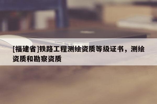 [福建省]鐵路工程測(cè)繪資質(zhì)等級(jí)證書，測(cè)繪資質(zhì)和勘察資質(zhì)