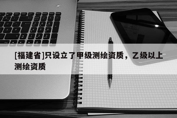 [福建省]只設(shè)立了甲級(jí)測(cè)繪資質(zhì)，乙級(jí)以上測(cè)繪資質(zhì)
