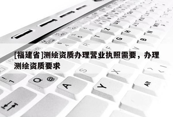 [福建省]測(cè)繪資質(zhì)辦理營(yíng)業(yè)執(zhí)照需要，辦理測(cè)繪資質(zhì)要求