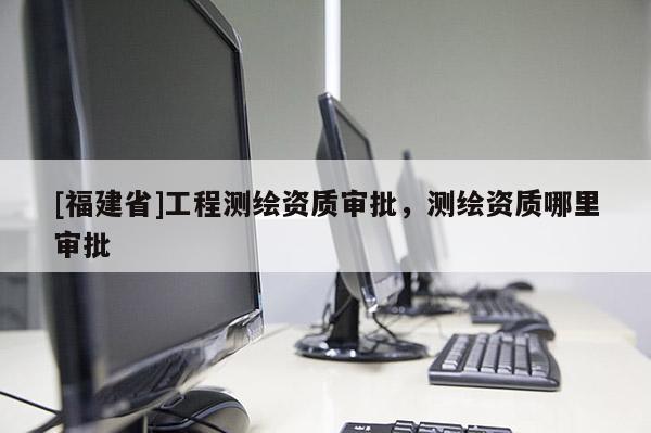 [福建省]工程測(cè)繪資質(zhì)審批，測(cè)繪資質(zhì)哪里審批