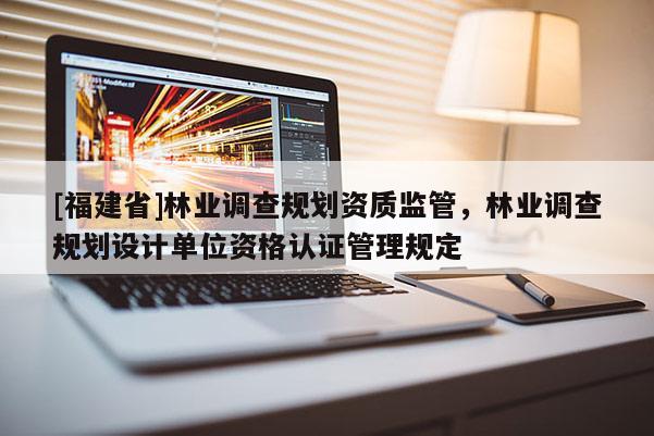 [福建省]林業(yè)調(diào)查規(guī)劃資質(zhì)監(jiān)管，林業(yè)調(diào)查規(guī)劃設(shè)計單位資格認(rèn)證管理規(guī)定