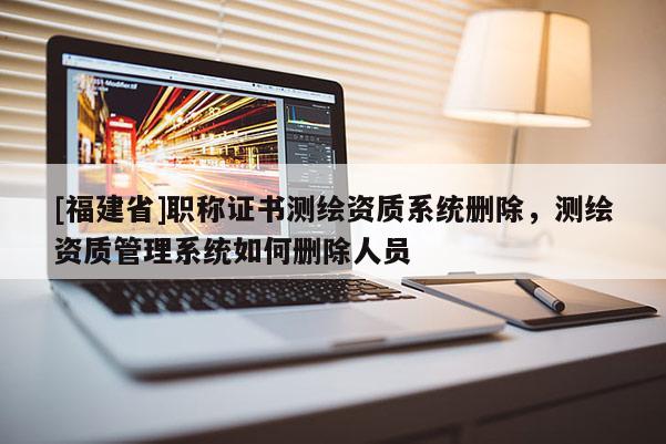 [福建省]職稱證書測繪資質(zhì)系統(tǒng)刪除，測繪資質(zhì)管理系統(tǒng)如何刪除人員