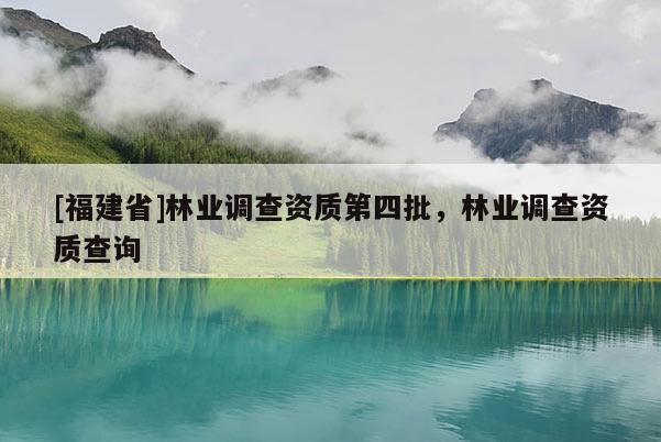 [福建省]林業(yè)調(diào)查資質(zhì)第四批，林業(yè)調(diào)查資質(zhì)查詢