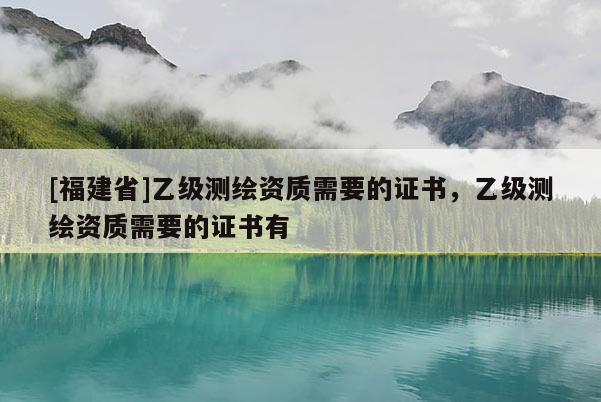 [福建省]乙級測繪資質(zhì)需要的證書，乙級測繪資質(zhì)需要的證書有