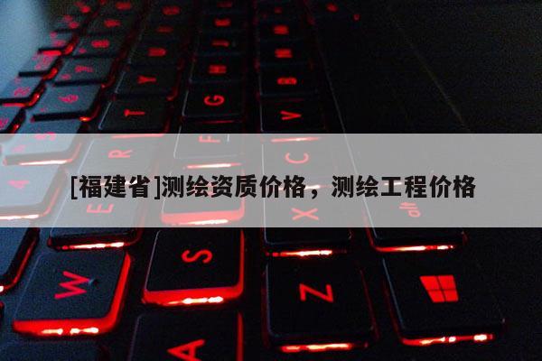 [福建省]測繪資質(zhì)價格，測繪工程價格