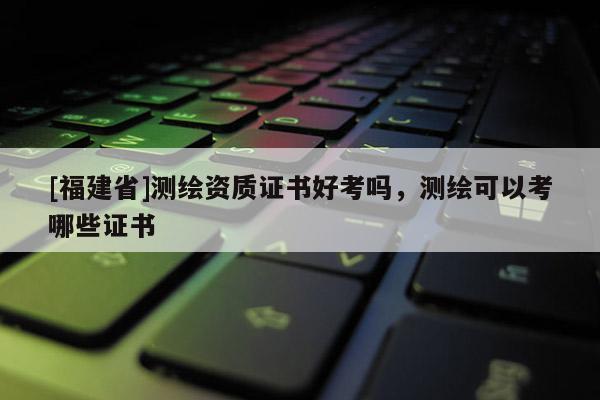 [福建省]測繪資質(zhì)證書好考嗎，測繪可以考哪些證書