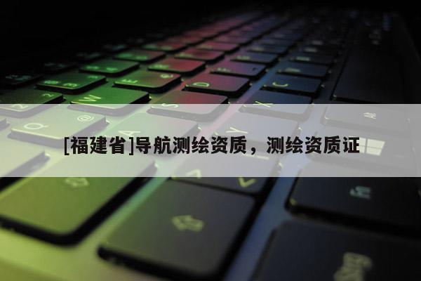 [福建省]導(dǎo)航測繪資質(zhì)，測繪資質(zhì)證