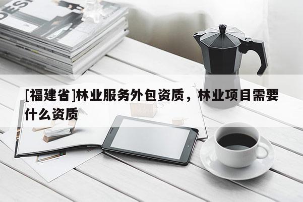 [福建省]林業(yè)服務(wù)外包資質(zhì)，林業(yè)項目需要什么資質(zhì)