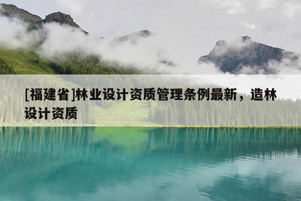 [福建省]林業(yè)設(shè)計(jì)資質(zhì)管理?xiàng)l例最新，造林設(shè)計(jì)資質(zhì)