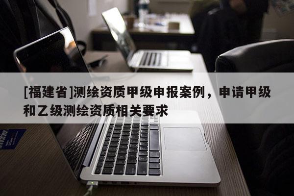 [福建省]測(cè)繪資質(zhì)甲級(jí)申報(bào)案例，申請(qǐng)甲級(jí)和乙級(jí)測(cè)繪資質(zhì)相關(guān)要求