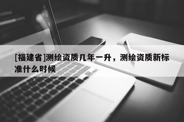 [福建省]測繪資質幾年一升，測繪資質新標準什么時候