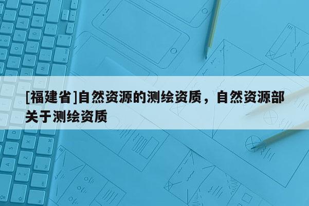 [福建省]自然資源的測繪資質(zhì)，自然資源部關(guān)于測繪資質(zhì)