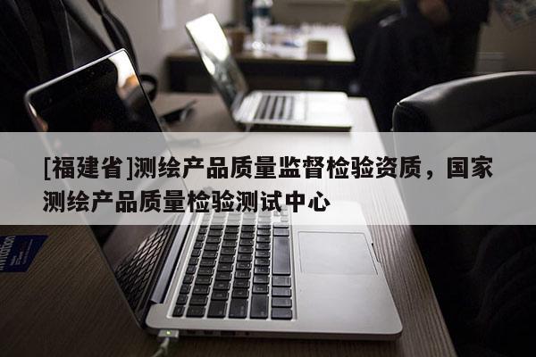 [福建省]測繪產(chǎn)品質(zhì)量監(jiān)督檢驗(yàn)資質(zhì)，國家測繪產(chǎn)品質(zhì)量檢驗(yàn)測試中心