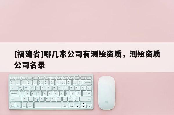 [福建省]哪幾家公司有測繪資質(zhì)，測繪資質(zhì)公司名錄