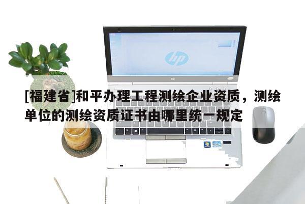 [福建省]和平辦理工程測繪企業(yè)資質(zhì)，測繪單位的測繪資質(zhì)證書由哪里統(tǒng)一規(guī)定