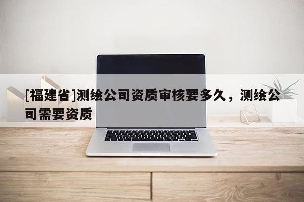 [福建省]測繪公司資質(zhì)審核要多久，測繪公司需要資質(zhì)