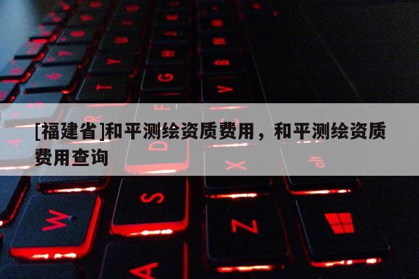 [福建省]和平測繪資質(zhì)費(fèi)用，和平測繪資質(zhì)費(fèi)用查詢