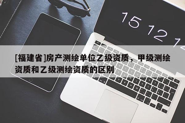 [福建省]房產(chǎn)測繪單位乙級資質(zhì)，甲級測繪資質(zhì)和乙級測繪資質(zhì)的區(qū)別
