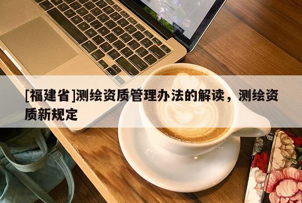 [福建省]測繪資質(zhì)管理辦法的解讀，測繪資質(zhì)新規(guī)定