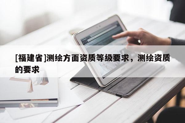 [福建省]測(cè)繪方面資質(zhì)等級(jí)要求，測(cè)繪資質(zhì)的要求