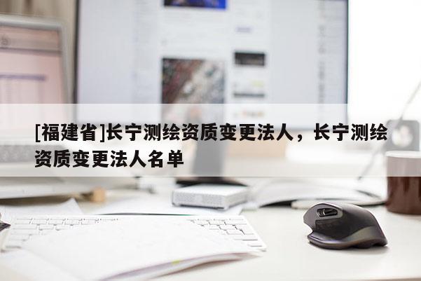 [福建省]長寧測繪資質變更法人，長寧測繪資質變更法人名單