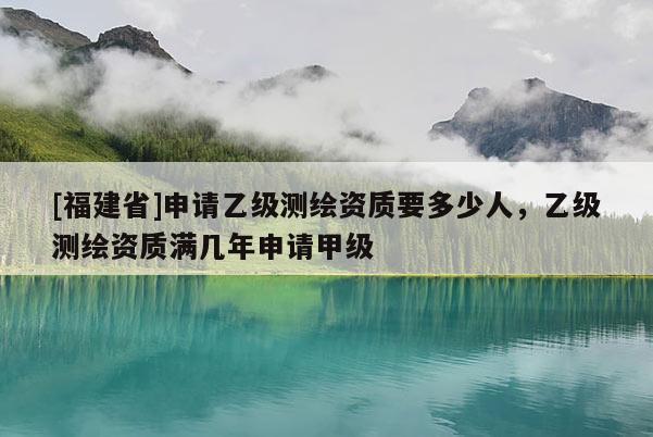 [福建省]申請乙級測繪資質要多少人，乙級測繪資質滿幾年申請甲級