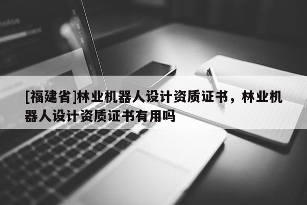 [福建省]林業(yè)機(jī)器人設(shè)計(jì)資質(zhì)證書，林業(yè)機(jī)器人設(shè)計(jì)資質(zhì)證書有用嗎