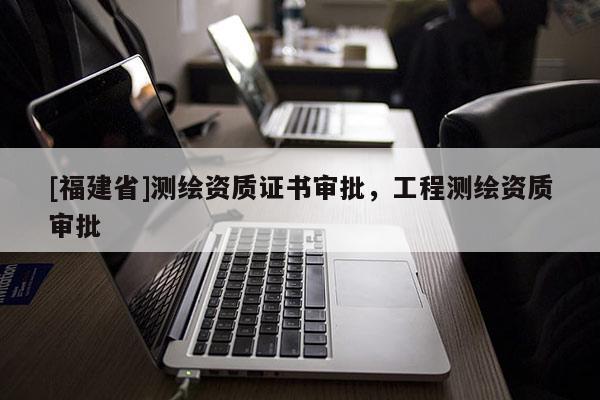 [福建省]測繪資質(zhì)證書審批，工程測繪資質(zhì)審批