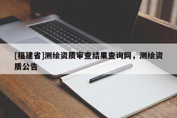 [福建省]測繪資質(zhì)審查結果查詢網(wǎng)，測繪資質(zhì)公告