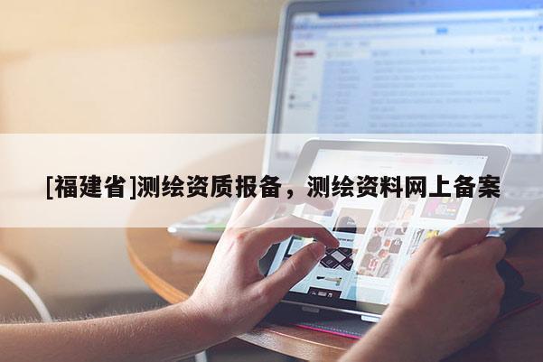 [福建省]測繪資質(zhì)報(bào)備，測繪資料網(wǎng)上備案