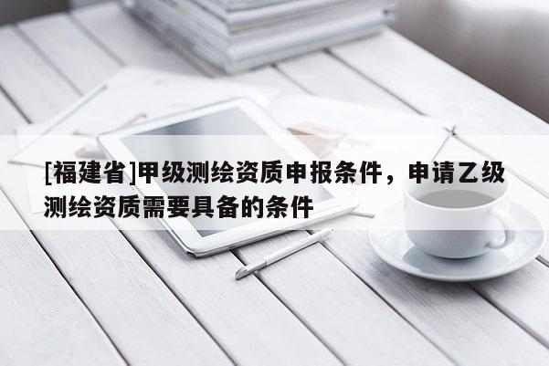 [福建省]甲級(jí)測(cè)繪資質(zhì)申報(bào)條件，申請(qǐng)乙級(jí)測(cè)繪資質(zhì)需要具備的條件