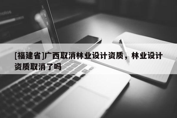 [福建省]廣西取消林業(yè)設(shè)計(jì)資質(zhì)，林業(yè)設(shè)計(jì)資質(zhì)取消了嗎