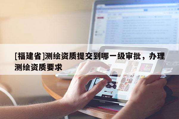 [福建省]測繪資質(zhì)提交到哪一級審批，辦理測繪資質(zhì)要求