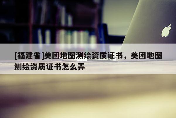 [福建省]美團(tuán)地圖測(cè)繪資質(zhì)證書(shū)，美團(tuán)地圖測(cè)繪資質(zhì)證書(shū)怎么弄