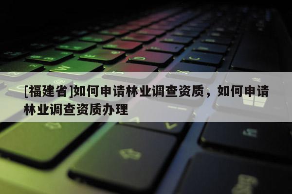 [福建省]如何申請林業(yè)調(diào)查資質(zhì)，如何申請林業(yè)調(diào)查資質(zhì)辦理