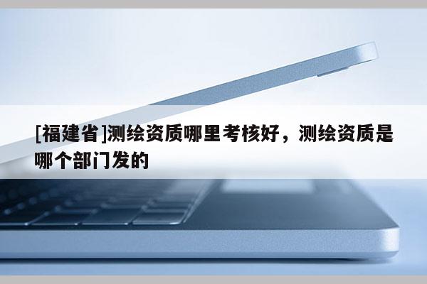 [福建省]測繪資質哪里考核好，測繪資質是哪個部門發(fā)的
