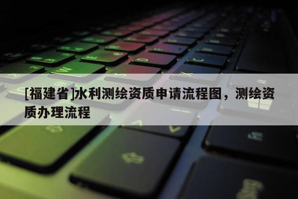 [福建省]水利測繪資質申請流程圖，測繪資質辦理流程