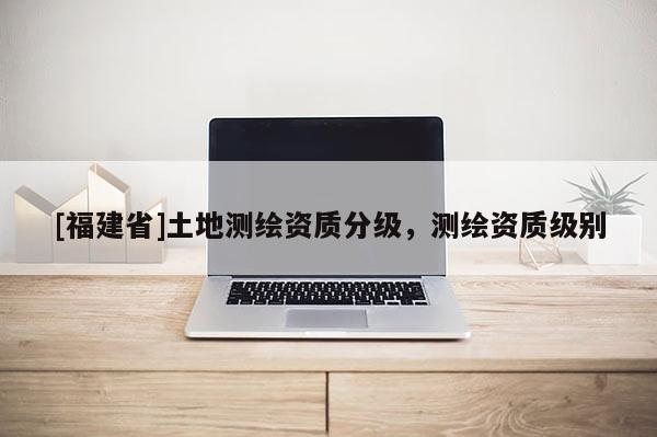 [福建省]土地測繪資質(zhì)分級，測繪資質(zhì)級別