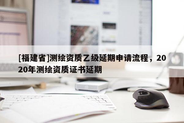 [福建省]測繪資質(zhì)乙級延期申請流程，2020年測繪資質(zhì)證書延期