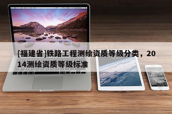 [福建省]鐵路工程測繪資質(zhì)等級分類，2014測繪資質(zhì)等級標準