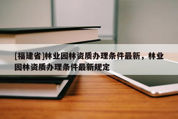 [福建省]林業(yè)園林資質(zhì)辦理?xiàng)l件最新，林業(yè)園林資質(zhì)辦理?xiàng)l件最新規(guī)定