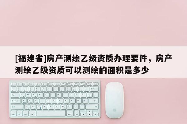 [福建省]房產(chǎn)測(cè)繪乙級(jí)資質(zhì)辦理要件，房產(chǎn)測(cè)繪乙級(jí)資質(zhì)可以測(cè)繪的面積是多少