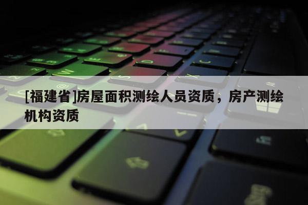 [福建省]房屋面積測繪人員資質(zhì)，房產(chǎn)測繪機(jī)構(gòu)資質(zhì)