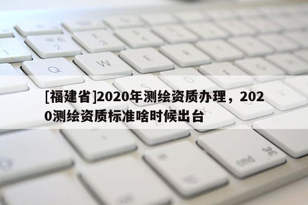 [福建省]2020年測(cè)繪資質(zhì)辦理，2020測(cè)繪資質(zhì)標(biāo)準(zhǔn)啥時(shí)候出臺(tái)