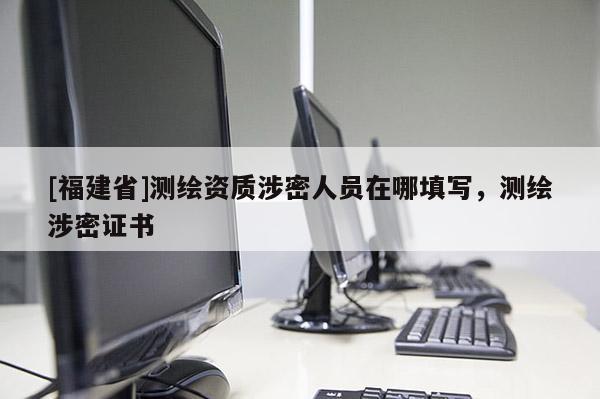 [福建省]測繪資質涉密人員在哪填寫，測繪涉密證書