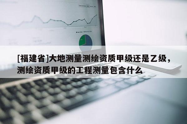 [福建省]大地測(cè)量測(cè)繪資質(zhì)甲級(jí)還是乙級(jí)，測(cè)繪資質(zhì)甲級(jí)的工程測(cè)量包含什么
