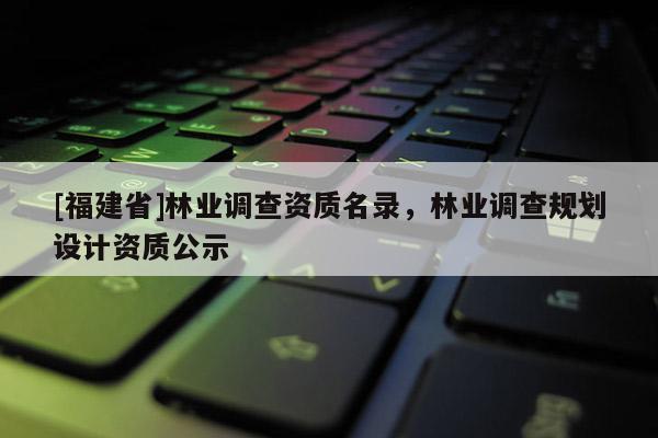 [福建省]林業(yè)調(diào)查資質(zhì)名錄，林業(yè)調(diào)查規(guī)劃設(shè)計(jì)資質(zhì)公示