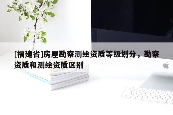 [福建省]房屋勘察測(cè)繪資質(zhì)等級(jí)劃分，勘察資質(zhì)和測(cè)繪資質(zhì)區(qū)別