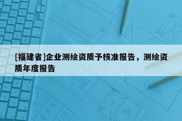 [福建省]企業(yè)測(cè)繪資質(zhì)予核準(zhǔn)報(bào)告，測(cè)繪資質(zhì)年度報(bào)告