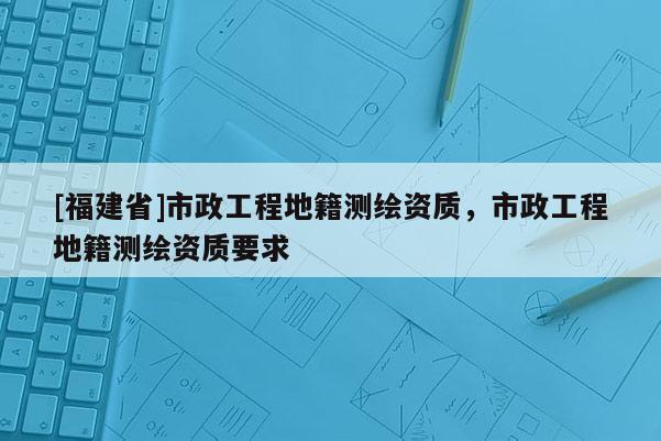 [福建省]市政工程地籍測繪資質(zhì)，市政工程地籍測繪資質(zhì)要求